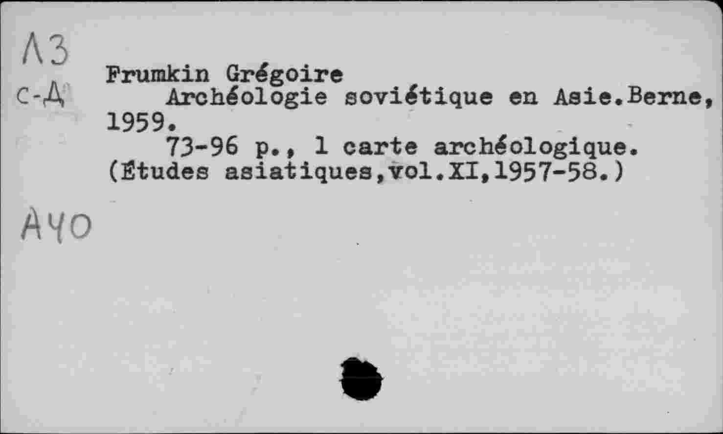 ﻿A3 с-Д
Ayo
Frumkin Grégoire
Archéologie soviétique en Asie.Berne 1959.
73-96 p., 1 carte archéologique.
(Études asiatiques,vol.XI,1957-58.)